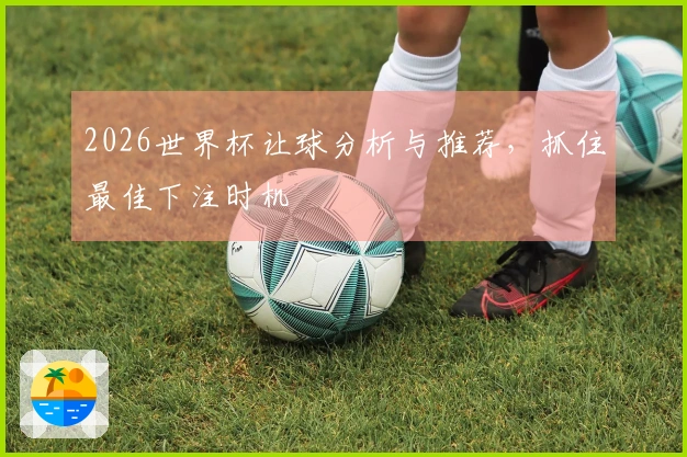 2026世界杯让球分析与推荐，抓住最佳下注时机