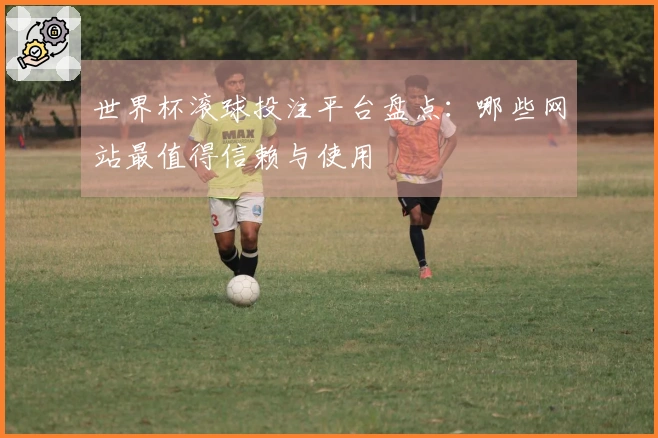 世界杯滚球投注平台盘点：哪些网站最值得信赖与使用
