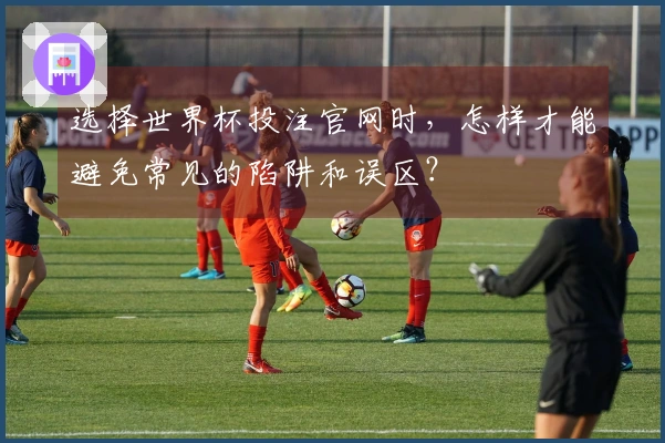 选择世界杯投注官网时,怎样才能避免常见的陷阱和误区?